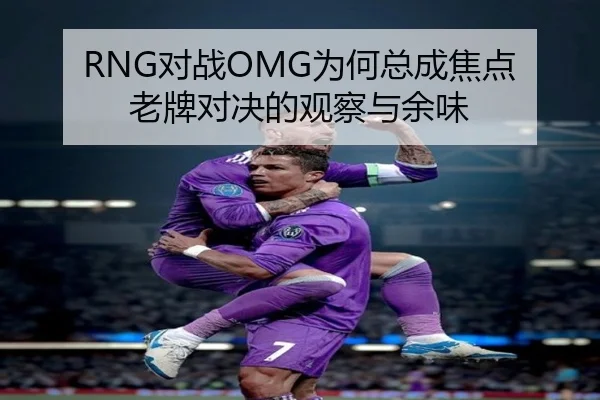 RNG对战OMG为何总成焦点 老牌对决的观察与余味